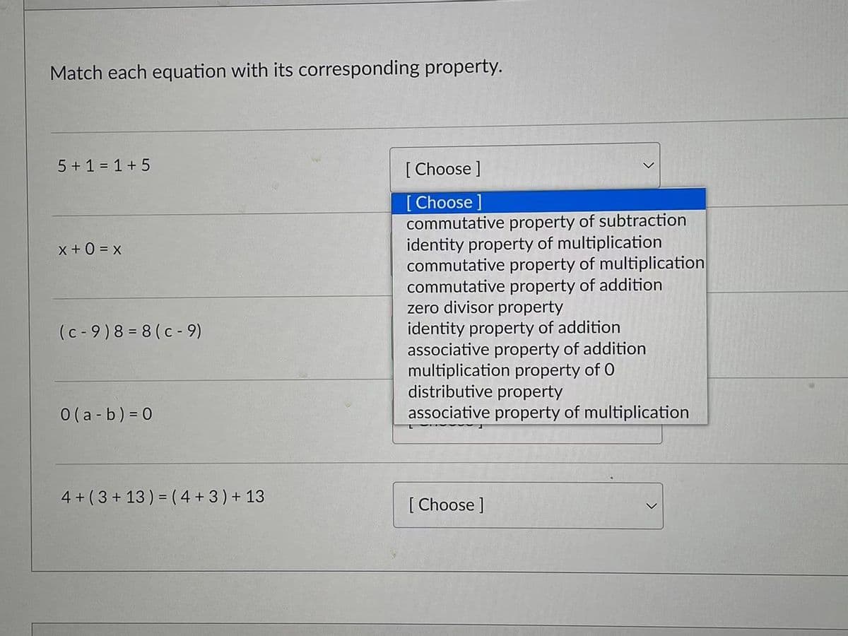 Match each equation with its corresponding property.
5 + 1 = 1 + 5
[ Choose ]
[ Choose ]
commutative property of subtraction
identity property of multiplication
commutative property of multiplication
commutative property of addition
zero divisor property
identity property of addition
associative property of addition
multiplication property of 0
distributive property
associative property of multiplication
x + 0 = x
(c - 9)8 = 8 (c - 9)
0 (a - b) = 0
4 + (3 + 13) = (4 +3) + 13
[ Choose ]
