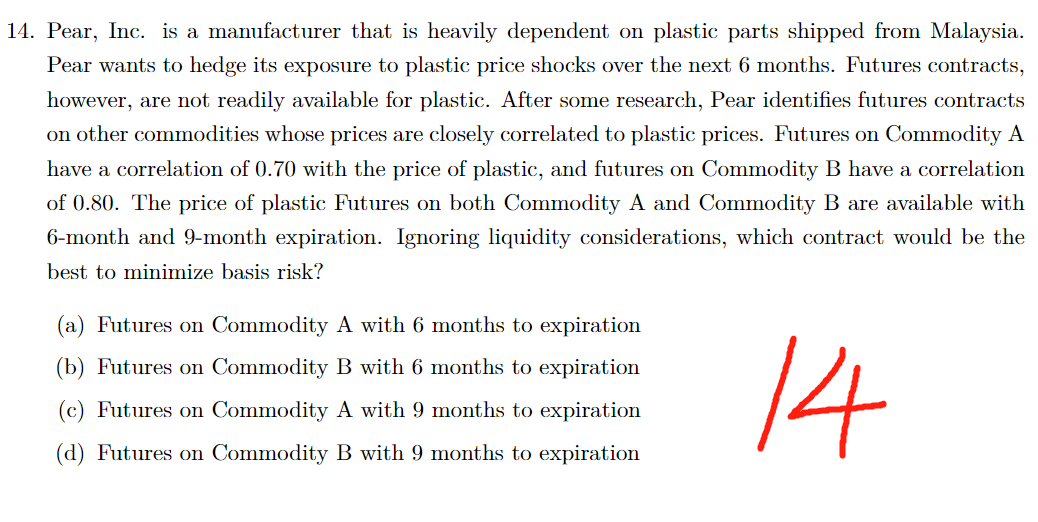 14. Pear, Inc. is a manufacturer that is heavily dependent on plastic parts shipped from Malaysia.
Pear wants to hedge its exposure to plastic price shocks over the next 6 months. Futures contracts,
however, are not readily available for plastic. After some research, Pear identifies futures contracts
on other commodities whose prices are closely correlated to plastic prices. Futures on Commodity A
have a correlation of 0.70 with the price of plastic, and futures on Commodity B have a correlation
of 0.80. The price of plastic Futures on both Commodity A and Commodity B are available with
6-month and 9-month expiration. Ignoring liquidity considerations, which contract would be the
best to minimize basis risk?
14
(a) Futures on Commodity A with 6 months to expiration
(b) Futures on Commodity B with 6 months to expiration
(c) Futures on Commodity A with 9 months to expiration
(d) Futures on Commodity B with 9 months to expiration