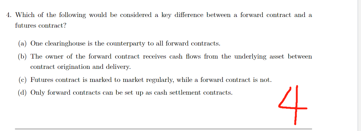 4. Which of the following would be considered a key difference between a forward contract and a
futures contract?
(a) One clearinghouse is the counterparty to all forward contracts.
(b) The owner of the forward contract receives cash flows from the underlying asset between
contract origination and delivery.
(c) Futures contract is marked to market regularly, while a forward contract is not.
(d) Only forward contracts can be set up as cash settlement contracts.
4
