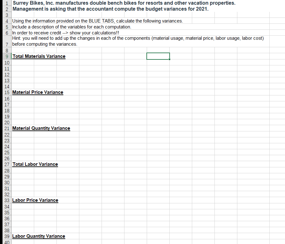 1 Surrey Bikes, Inc. manufactures double bench bikes for resorts and other vacation properties.
2 Management is asking that the accountant compute the budget variances for 2021.
3
4 Using the information provided on the BLUE TABS, calculate the following variances.
5 Include a description of the variables for each computation.
6 In order to receive credit --> show your calculations!!
Hint: you will need to add up the changes in each of the components (material usage, material price, labor usage, labor cost)
7 before computing the variances.
8
9 Total Materials Variance
10
12
13
14
15 Material Price Variance
16
17
18
19
20
21 Material Quantity Variance
22
23
24
25
26
27 Total Labor Variance
28
29
30
31
32
33 Labor Price Variance
34
35
36
37
38
39 Labor Quantity Variance
40
H23 45 67
