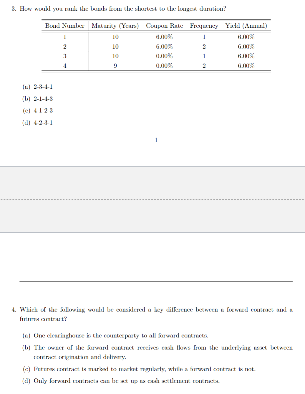 3. How would you rank the bonds from the shortest to the longest duration?
Bond Number Maturity (Years) Coupon Rate Frequency Yield (Annual)
1
2
1
2
(a) 2-3-4-1
(b) 2-1-4-3
(c) 4-1-2-3
(d) 4-2-3-1
1
2
3
4
10
10
10
9
6.00%
6.00%
0.00%
0.00%
1
6.00%
6.00%
6.00%
6.00%
4. Which of the following would be considered a key difference between a forward contract and a
futures contract?
(a) One clearinghouse is the counterparty to all forward contracts.
(b) The owner of the forward contract receives cash flows from the underlying asset between
contract origination and delivery.
(c) Futures contract is marked to market regularly, while a forward contract is not.
(d) Only forward contracts can be set up as cash settlement contracts.