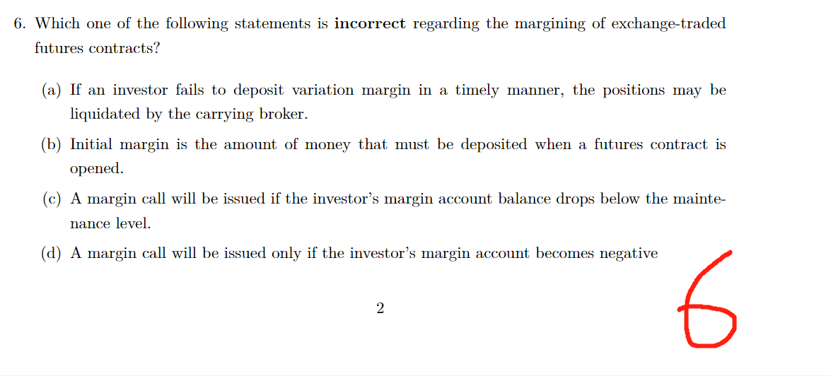 6. Which one of the following statements is incorrect regarding the margining of exchange-traded
futures contracts?
(a) If an investor fails to deposit variation margin in a timely manner, the positions may be
liquidated by the carrying broker.
(b) Initial margin is the amount of money that must be deposited when a futures contract is
opened.
(c) A margin call will be issued if the investor's margin account balance drops below the mainte-
nance level.
(d) A margin call will be issued only if the investor's margin account becomes negative
2
6