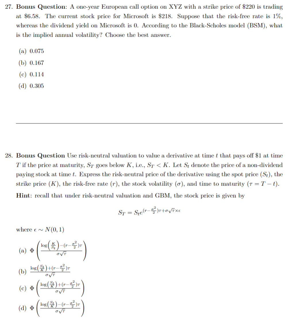 27. Bonus Question: A one-year European call option on XYZ with a strike price of $220 is trading
at $6.58. The current stock price for Microsoft is $218. Suppose that the risk-free rate is 1%,
whereas the dividend yield on Microsoft is 0. According to the Black-Scholes model (BSM), what
is the implied annual volatility? Choose the best answer.
(a) 0.075
(b) 0.167
(c) 0.114
(d) 0.305
28. Bonus Question Use risk-neutral valuation to value a derivative at time t that pays off $1 at time
T if the price at maturity, ST goes below K, i.e., ST < K. Let St denote the price of a non-dividend
paying stock at time t. Express the risk-neutral price of the derivative using the spot price (St), the
strike price (K), the risk-free rate (r), the stock volatility (o), and time to maturity (7 = T - t).
Hint: recall that under risk-neutral valuation and GBM, the stock price is given by
ST = Ste(r)T+0√TXE
where ~
(a) Φ
(b)
(c) Φ
N(0, 1)
log()+(r-)T
O√T
(d) Φ
log(5)-(r_²²2)r
αντ
log()+(r-2²)r
O√T
log($)-(r–²²)r
O√T