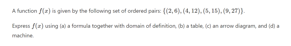A function f(x) is given by the following set of ordered pairs: {(2,6), (4, 12), (5, 15), (9, 27)}.
Express f(x) using (a) a formula together with domain of definition, (b) a table, (c) an arrow diagram, and (d) a
machine.
