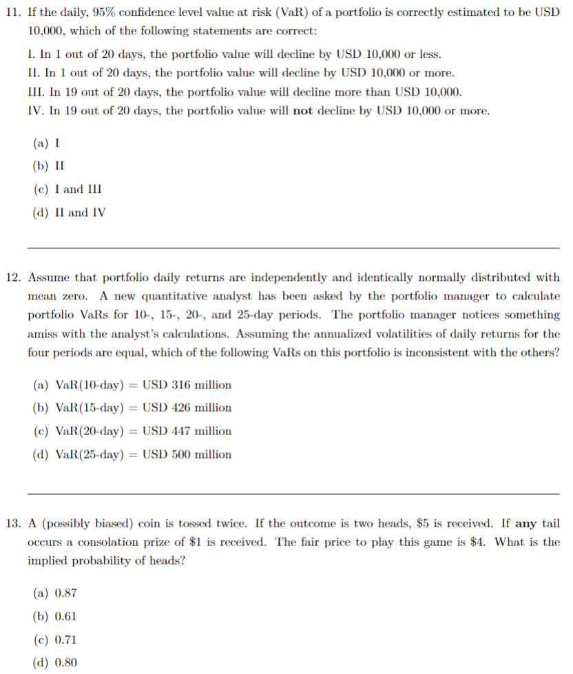 11. If the daily, 95% confidence level value at risk (VaR) of a portfolio is correctly estimated to be USD
10,000, which of the following statements are correct:
I. In 1 out of 20 days, the portfolio value will decline by USD 10,000 or less.
II. In 1 out of 20 days, the portfolio value will decline by USD 10,000 or more.
III. In 19 out of 20 days, the portfolio value will decline more than USD 10,000.
IV. In 19 out of 20 days, the portfolio value will not decline by USD 10,000 or more.
(a) I
(b) II
(c) I and III
(d) II and IV
12. Assume that portfolio daily returns are independently and identically normally distributed with
mean zero. A new quantitative analyst has been asked by the portfolio manager to calculate
portfolio VaRs for 10-, 15-, 20-, and 25-day periods. The portfolio manager notices something
amiss with the analyst's calculations. Assuming the annualized volatilities of daily returns for the
four periods are equal, which of the following VaRs on this portfolio is inconsistent with the others?
(a) VaR(10-day) = USD 316 million
(b) VaR(15-day) = USD 426 million
(c) VaR(20-day) = USD 447 million
(d) VaR(25-day) = USD 500 million
13. A (possibly biased) coin is tossed twice. If the outcome is two heads, $5 is received. If any tail
occurs a consolation prize of $1 is received. The fair price to play this game is $4. What is the
implied probability of heads?
(a) 0.87
(b) 0.61
(c) 0.71
(d) 0.80