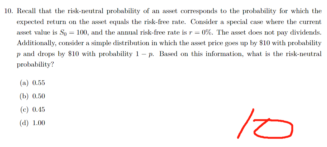 =
10. Recall that the risk-neutral probability of an asset corresponds to the probability for which the
expected return on the asset equals the risk-free rate. Consider a special case where the current
asset value is So 100, and the annual risk-free rate is r = = 0%. The asset does not pay dividends.
Additionally, consider a simple distribution in which the asset price goes up by $10 with probability
p and drops by $10 with probability 1 - p. Based on this information, what is the risk-neutral
probability?
It
(a) 0.55
(b) 0.50
(c) 0.45
(d) 1.00