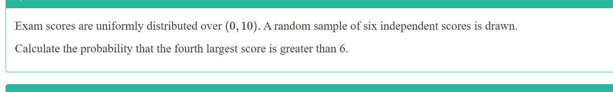 Exam scores are uniformly distributed over (0, 10). A random sample of six independent scores is drawn.
Calculate the probability that the fourth largest score is greater than 6.
