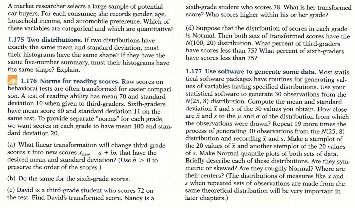 A market researcher selects a large sample of potential
car buyers. For each consumer, she records gender, age,
household income, and automobile preference. Which of
these variables are categorical and which are quantitative?
1.175 Two distributions. If two distributions have
exactly the same mean and standard deviation, must
their histograms have the same shape? If they have the
same five-number summary, must their histograms have
the same shape? Explain.
1.176 Norms for reading scores. Raw scores on
behavioral tests are often transformed for easier compari-
son. A test of reading ability has mean 70 and standard
deviation 10 when given to third-graders. Sixth-graders
have mean score 80 and standard deviation 11 on the
same test. To provide separate "norms" for each grade,
we want scores in each grade to have mean 100 and stan-
dard deviation 20.
(a) What linear transformation will change third-grade
scores x into new scores new = a + bx that have the
desired mean and standard deviation? (Use b> 0 to
preserve the order of the scores.)
(b) Do the same for the sixth-grade scores.
(c) David is a third-grade student who scores 72 on
the test. Find David's transformed score. Nancy is a
sixth-grade student who scores 78. What is her transformed
score? Who scores higher within his or her grade?
(d) Suppose that the distribution of scores in each grade
is Normal. Then both sets of transformed scores have the
N(100, 20) distribution. What percent of third-graders
have scores less than 75? What percent of sixth-graders
have scores less than 75?
1.177 Use software to generate some data. Most statis-
tical software packages have routines for generating val-
ues of variables having specified distributions. Use your
statistical software to generate 30 observations from the
N(25, 8) distribution. Compute the mean and standard
deviation and s of the 30 values you obtain. How close
are x and s to the μ and o of the distribution from which
the observations were drawn? Repeat 19 more times the
process of generating 30 observations from the N(25, 8)
distribution and recording x and s. Make a stemplot of
the 20 values of and another stemplot of the 20 values
of s. Make Normal quantile plots of both sets of data.
Briefly describe each of these distributions. Are they sym-
metric or skewed? Are they roughly Normal? Where are
their centers? (The distributions of measures like x and
s when repeated sets of observations are made from the
same theoretical distribution will be very important in
later chapters.)