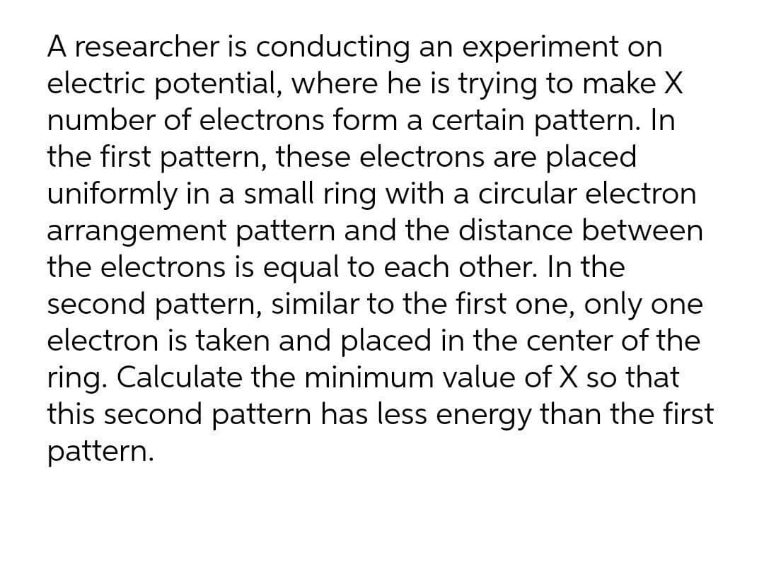 A researcher is conducting an experiment on
electric potential, where he is trying to make X
number of electrons form a certain pattern. In
the first pattern, these electrons are placed
uniformly in a small ring with a circular electron
arrangement pattern and the distance between
the electrons is equal to each other. In the
second pattern, similar to the first one, only one
electron is taken and placed in the center of the
ring. Calculate the minimum value of X so that
this second pattern has less energy than the first
pattern.
