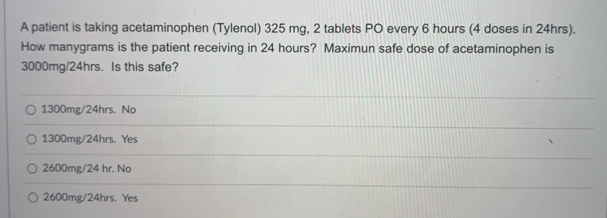 A patient is taking acetaminophen (Tylenol) 325 mg, 2 tablets PO every 6 hours (4 doses in 24hrs).
How manygrams is the patient receiving in 24 hours? Maximun safe dose of acetaminophen is
3000mg/24hrs. Is this safe?
O 1300mg/24hrs. No
O 1300mg/24hrs. Yes
O 2600mg/24 hr. No
O 2600mg/24hrs. Yes
