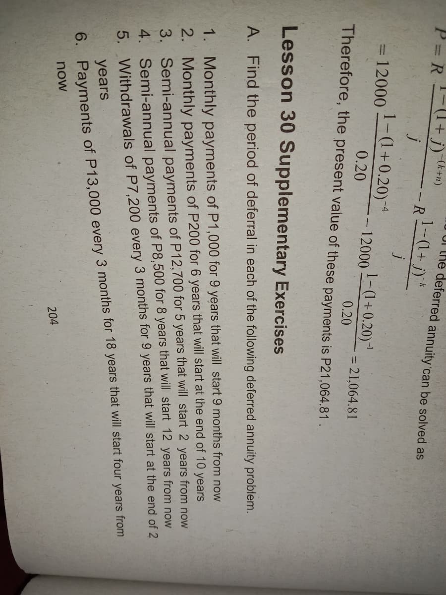 P= R + j)
-(k+n)
1-(1+j)*
UI The deferred annuity 'can be solved as
-R
j
=12000
1-(1+0.20)*
12000
1-(1+0.20)1
0.20
= 21,064.81
Therefore, the present value of these payments is P21,064.81.
0.20
Lesson 30 Supplementary Exercises
A. Find the period of deferral in each of the following deferred annuity problem.
1. Monthly payments of P1,000 for 9 years that will start 9 months from now
2. Monthly payments of P200 for 6 years that will start at the end of 10 years
3. Semi-annual payments of P12,700 for 5 years that will start 2 years from now
4. Semi-annual payments of P8,500 for 8 years that will start 12 years from now
5. Withdrawals of P7,200 every 3 months for 9 years that will start at the end of 2
years
6. Payments of P13,000 every 3 months for 18 years that will start four years from
now
204
