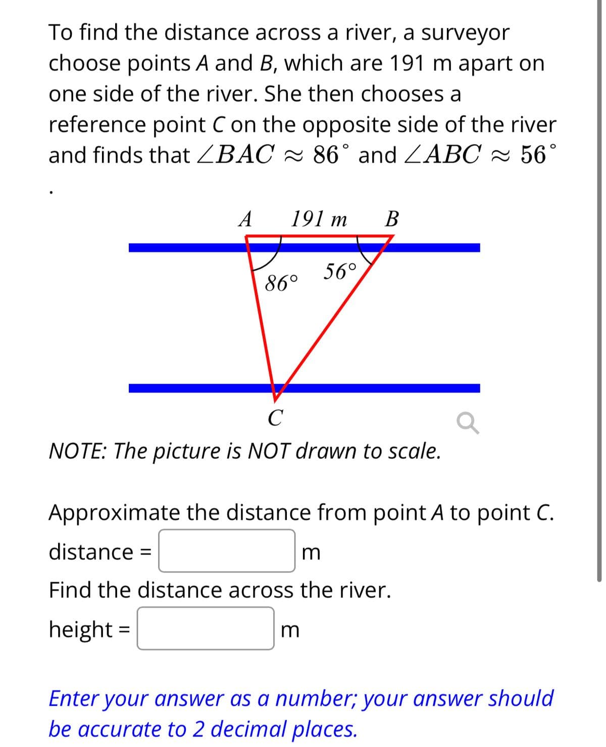 To find the distance across a river, a surveyor
choose points A and B, which are 191 m apart on
one side of the river. She then chooses a
reference point C on the opposite side of the river
and finds that ZBAC ≈ 86° and ZABC ≈ 56°
A
191 m
86°
56°
B
C
NOTE: The picture is NOT drawn to scale.
m
Approximate the distance from point A to point C.
distance =
m
Find the distance across the river.
height=
Enter your answer as a number; your answer should
be accurate to 2 decimal places.