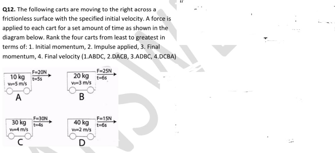 Q12. The following carts are moving to the right across a
frictionless surface with the specified initial velocity. A force is
applied to each cart for a set amount of time as shown in the
diagram below. Rank the four carts from least to greatest in
terms of: 1. Initial momentum, 2. Impulse applied, 3. Final
momentum, 4. Final velocity (1.ABDC, 2.DACB, 3.ADBC, 4.DCBA)
F=25N
20 kg t=65
F=20N
10 kg
t=5s
Vo=5 m/s
Vo=3 m/s
A
F=30N
F=15N
30 kg
40 kg
t%3D45
t=6s
Vo=4 m/s
Vo=2 m/s
D
