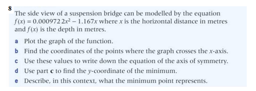 The side view of a suspension bridge can be modelled by the equation
f(x) = 0.000972 2x² - 1.167x where x is the horizontal distance in metres
and f(x) is the depth in metres.
a Plot the graph of the function.
b Find the coordinates of the points where the graph crosses the x-axis.
c Use these values to write down the equation of the axis of symmetry.
Use part c to find the y-coordinate of the minimum.
d
e Describe, in this context, what the minimum point represents.