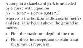 A ramp in a skateboard park is modelled
by a curve with equation
f(x) = 10.67
-1.67x+0.0417x²
where x is the horizontal distance in metres
and f(x) is the height above the ground in
metres.
a Find the maximum depth of the run.
b Find the x-intercepts and explain what
these values represent.