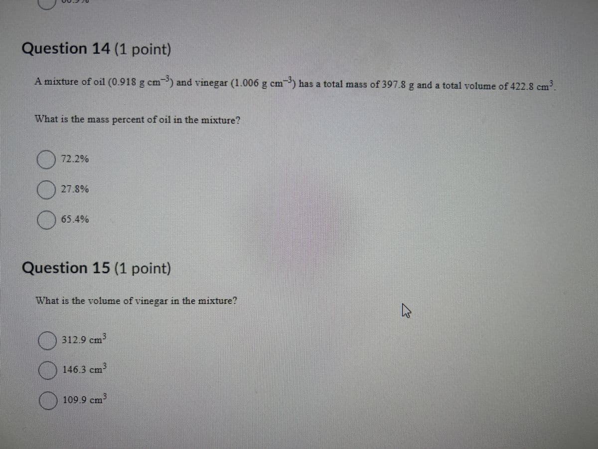 Question 14 (1 point)
A mixture of oil (0.918 g cm³) and vinegar (1.006 g cm³) has a total mass of 397.8 g and a total volume of 422.8 cm³.
What is the mass percent of oil in the mixture?
72.2%
27.8%
☐
65.4%
Question 15 (1 point)
What is the volume of vinegar in the mixture?
cm³
312.9 cm
146.3 cm
3
109.9 cm³