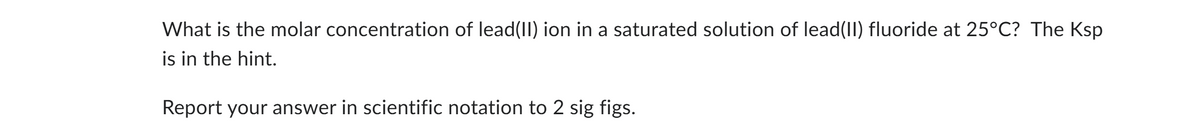 What is the molar concentration of lead(II) ion in a saturated solution of lead(II) fluoride at 25°C? The Ksp
is in the hint.
Report your answer in scientific notation to 2 sig figs.