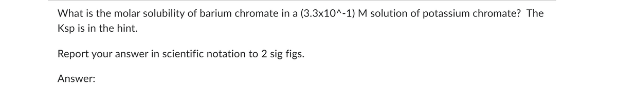 What is the molar solubility of barium chromate in a (3.3×10^-1) M solution of potassium chromate? The
Ksp is in the hint.
Report your answer in scientific notation to 2 sig figs.
Answer: