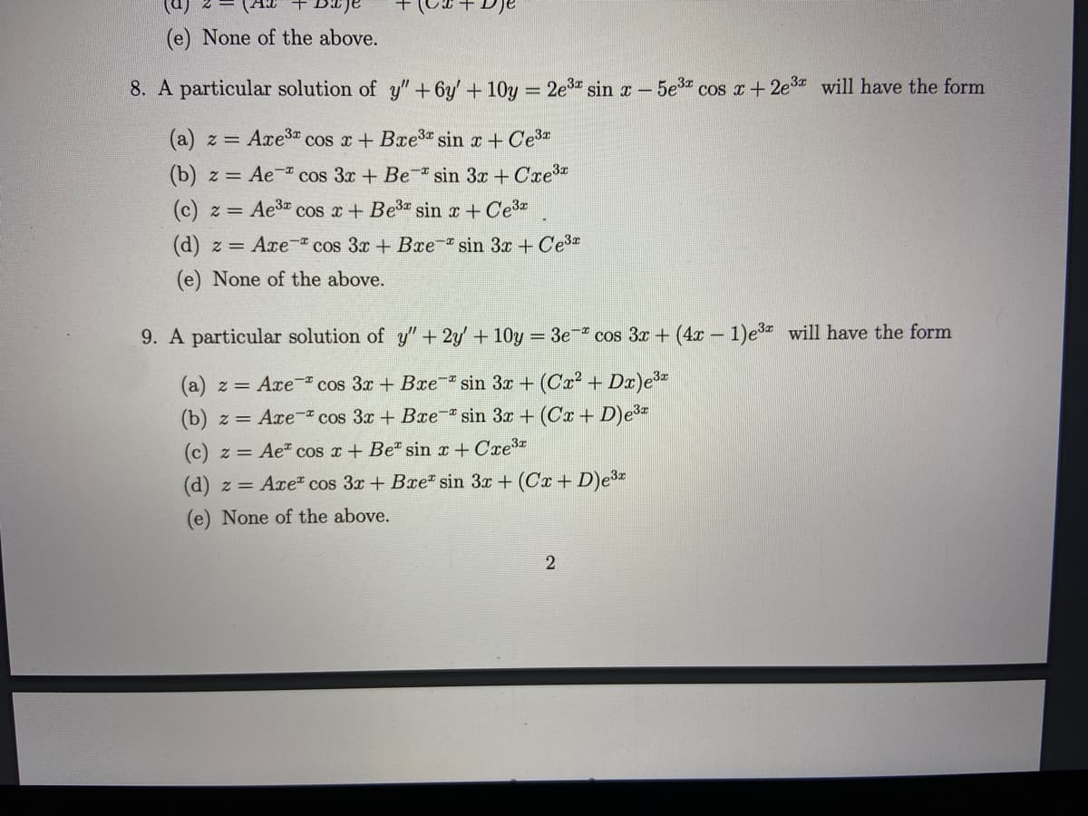 (e) None of the above.
8. A particular solution of y" + 6y + 10y = 2e3" sin r – 5e" cos a +2e3 will have the form
(a) z = Axe3 cos x + Bxe3 sin r + Ce3
(b) z = Ae cos 3x + Be- sin 3x + Cre
(c) z = Ae3 cos x + Be3 sin x + Ce3*
(d) z = Axe- cos 3x + Bre- sin 3x +Ce3
(e) None of the above.
9. A particular solution of y" + 2y + 10y = 3e-* cos 3x + (4x – 1)e3 will have the form
(a) z = Axe cos 3x + Bre sin 3x + (Cx² + Dr)e3
z = Axe- cos 3x + Bxe- sin 3x + (Cx + D)e3*
(c) z = Ae" cos x+ Be" sin x+ Cre
(d) z = Axe" cos 3x+ Bre" sin 3x + (Cx + D)e3
(e) None of the above.
2
