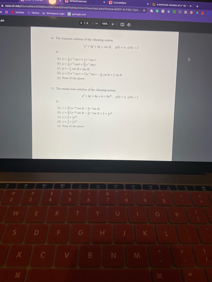 I AllTestinstances
M CourseWare
O a particular solution of y" 4y
a casa.uh.edu/CourseWare2008/Root/Services/Drive/FileAttachmentDownload.ashx?fname=EMCF-9-F20(-1)e4.. ☆
ab 6
D YouTube
O History
A Workspace Login
9 gazingle.com
dvi
4 /4 -
100%
14. The transient solution of the vibrating system
y/"+ 2y/ + 2y = cos 2t, y(0) = 0, y/(0) = 3
is:
(a) y =te-t cost+tesin t
(b) y = e cost+et sint
(c) y = - cos 2t + sin 2t
(d) y = Cjet cos t+Cze-t sin t -+ cos 2t + sin 2t
(e) None of the above.
15. The steady-state solution of the vibrating system
y" + 4y/ + 8y = 6 + 10e", y(0) = 2, y(0) = 1
is:
(a) z = Ce-4 cos 2t – e-t sin 2t
(b) z = Che-4 cos 2t – e-t sin 2t + + }e2t
(0) z%3D%3 + 2리
(d) z = +}et
(e) None of the above.
MacBook Pro
FB
F12
F3
%24
*
23
2
3
4.
5
7
8.
9
E
T
Y
U
D
F
G
J
K
V
B N
