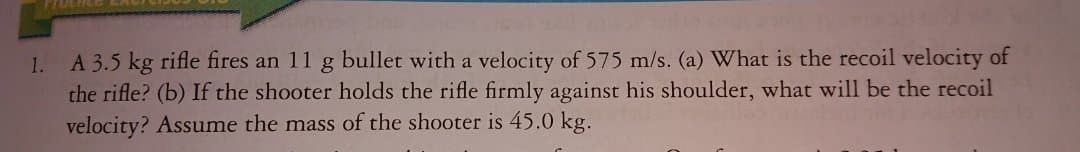 A 3.5 kg rifle fires an 11 g bullet with a velocity of 575 m/s. (a) What is the recoil velocity of
the rifle? (b) If the shooter holds the rifle firmly against his shoulder, what will be the recoil
velocity? Assume the mass of the shooter is 45.0 kg.
1.
