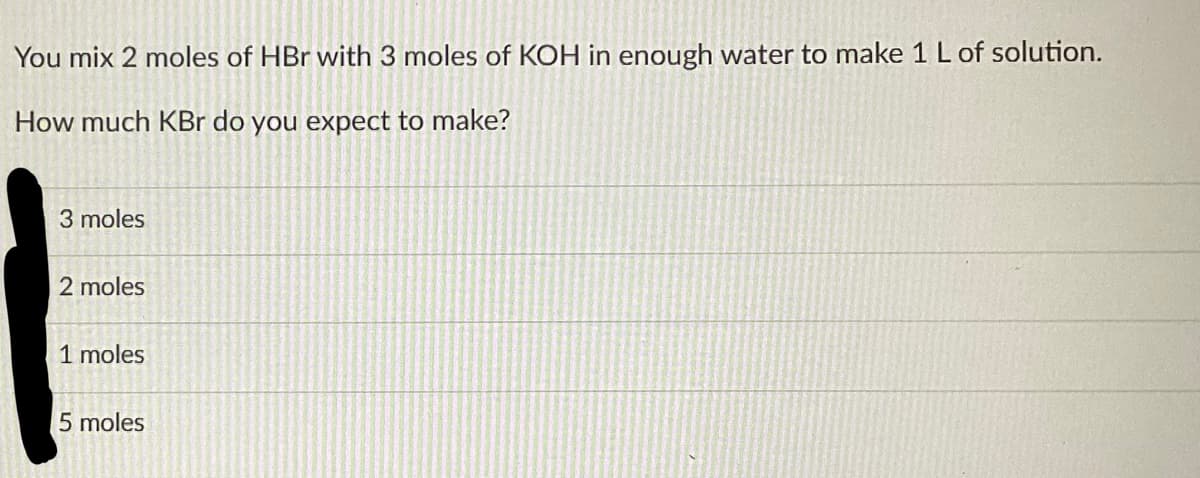 You mix 2 moles of HBr with 3 moles of KOH in enough water to make 1 L of solution.
How much KBr do you expect to make?
3 moles
2 moles
1 moles
5 moles