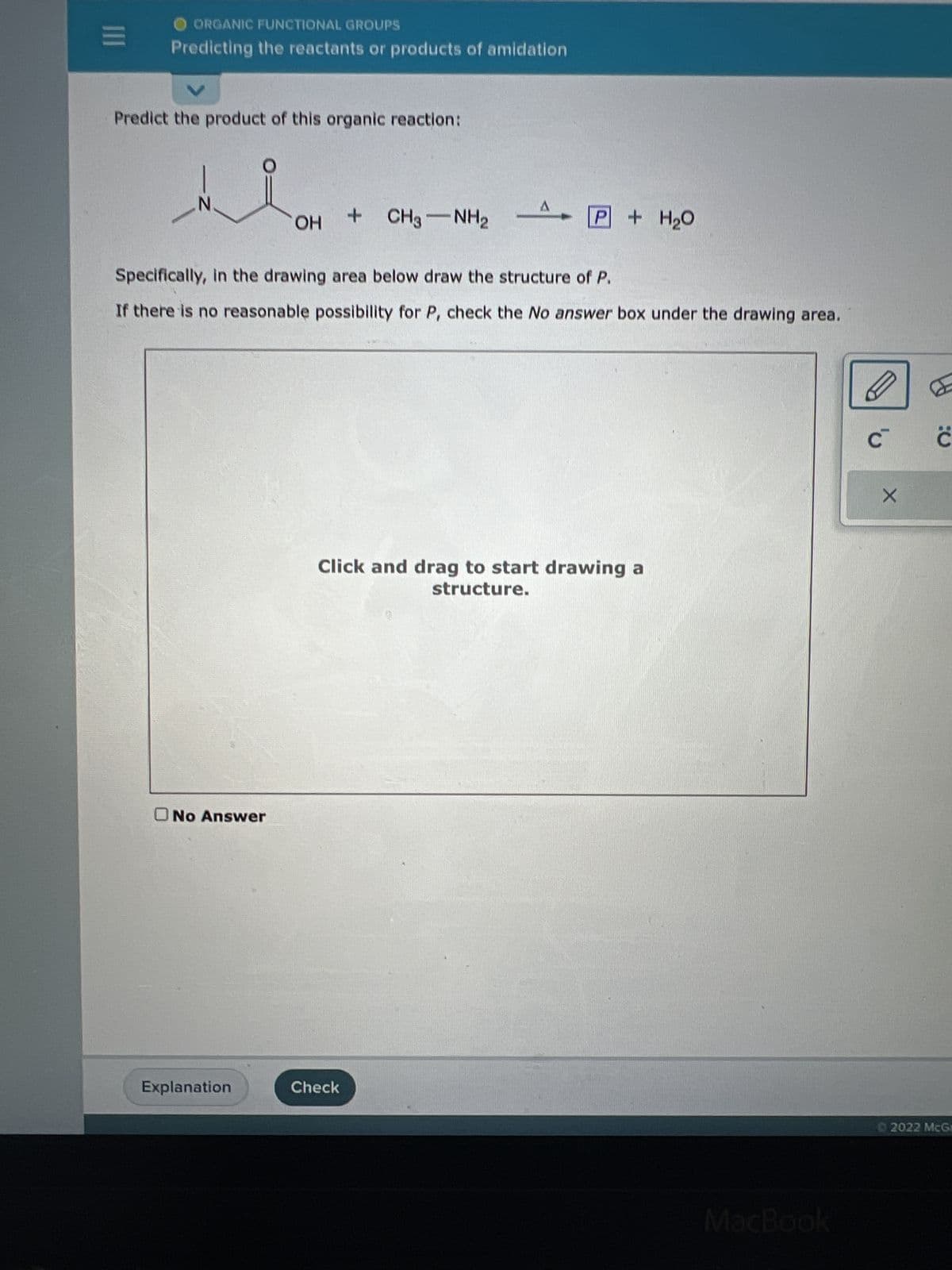 III
ORGANIC FUNCTIONAL GROUPS
Predicting the reactants or products of amidation
Predict the product of this organic reaction:
Z
No Answer
OH
Explanation
+ CH3NH2
Specifically, in the drawing area below draw the structure of P.
If there is no reasonable possibility for P, check the No answer box under the drawing area.
A
Check
P + H₂O
Click and drag to start drawing a
structure.
MacBook
C™ C
X
2022 McG