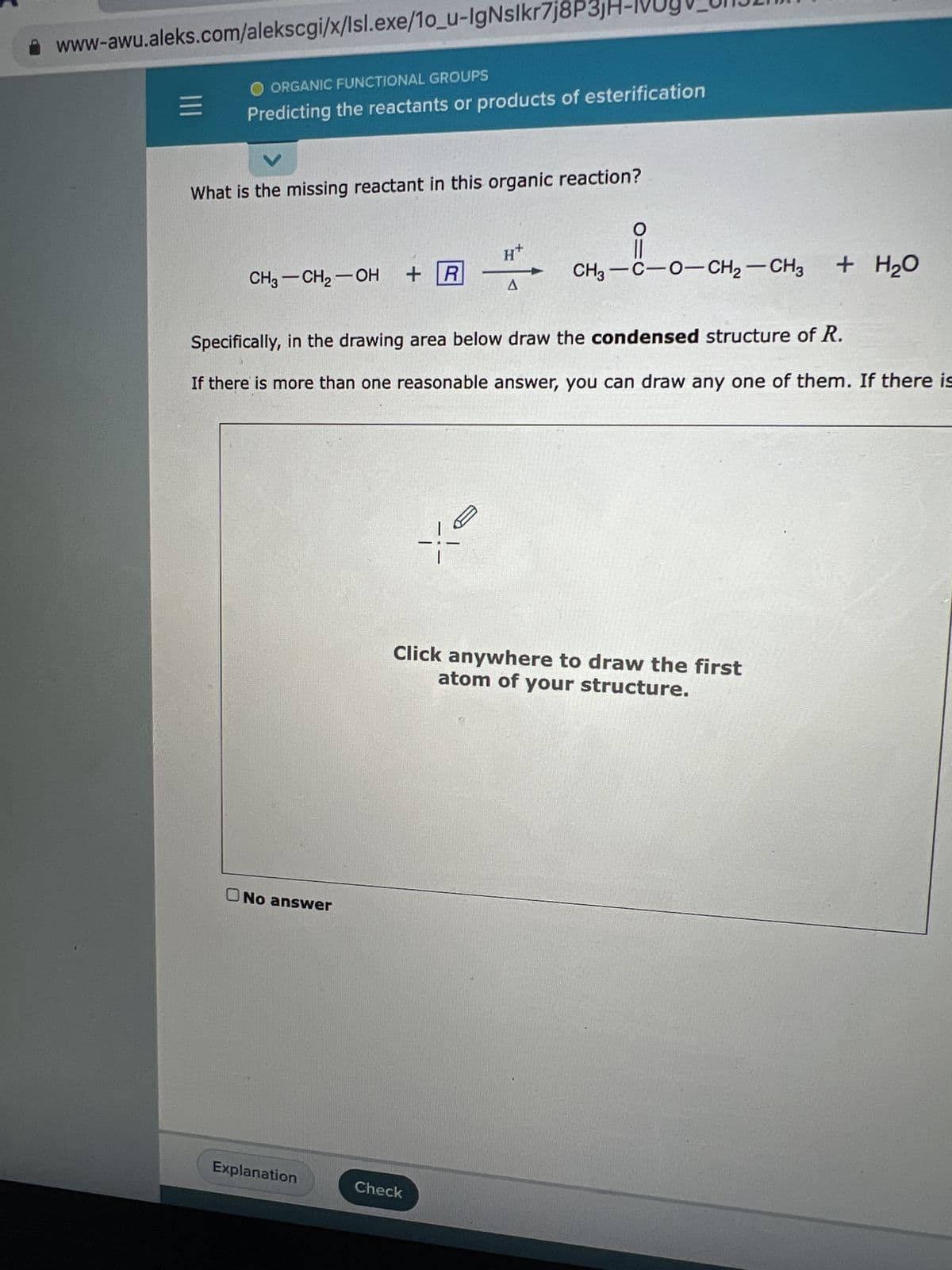 www-awu.aleks.com/alekscgi/x/lsl.exe/10_u-IgNslkr7j8P3jH
=
ORGANIC FUNCTIONAL GROUPS
Predicting the reactants or products of esterification
What is the missing reactant in this organic reaction?
CH3 -CH₂-OH + R
No answer
Explanation
H+
Specifically, in the drawing area below draw the condensed structure of R.
If there is more than one reasonable answer, you can draw any one of them. If there is
A
Check
CH,—C−O−CH2–CH3 + H2O
Click anywhere to draw the first
atom of your structure.