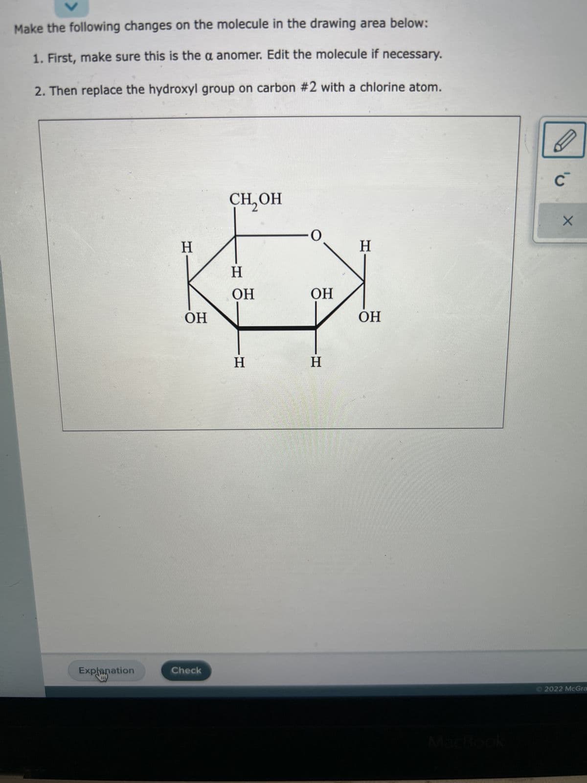 Make the following changes on the molecule in the drawing area below:
1. First, make sure this is the a anomer. Edit the molecule if necessary.
2. Then replace the hydroxyl group on carbon #2 with a chlorine atom.
Explanation
U
H
OH
Check
CH, OH
H
OH
H
-0
OH
H
H
OH
C
X
Ⓒ2022 McGra