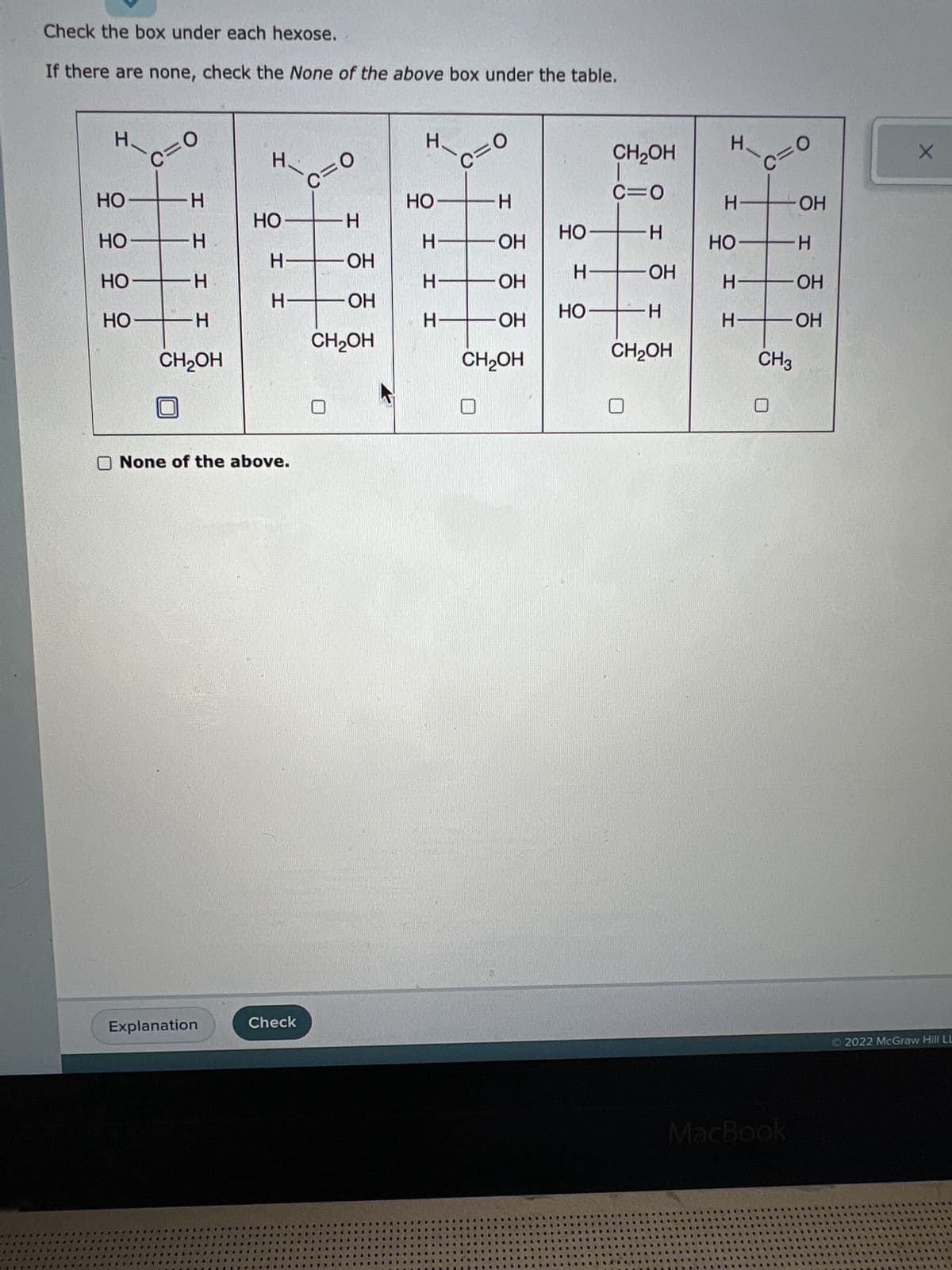 Check the box under each hexose.
If there are none, check the None of the above box under the table.
H Н.
ОН
ОН
ОН
ОН
c=0
н
H
H
H
CH2OH
H
Explanation
- OH
Н-
I
None of the above.
c=0
Check
Н
ОН
ОН
CH2OH
H.
ОН
H-
H
c=0
Т
-Н
НО
НО
НО
CH2OH
НО
CH2OH
c=0
H
НО
H—
HO-H
CH2OH
H
H
НО
H
H
c=0
H
CH3
MacBook
НО
H
ОН
ОН
X
2022 McGraw Hill LL