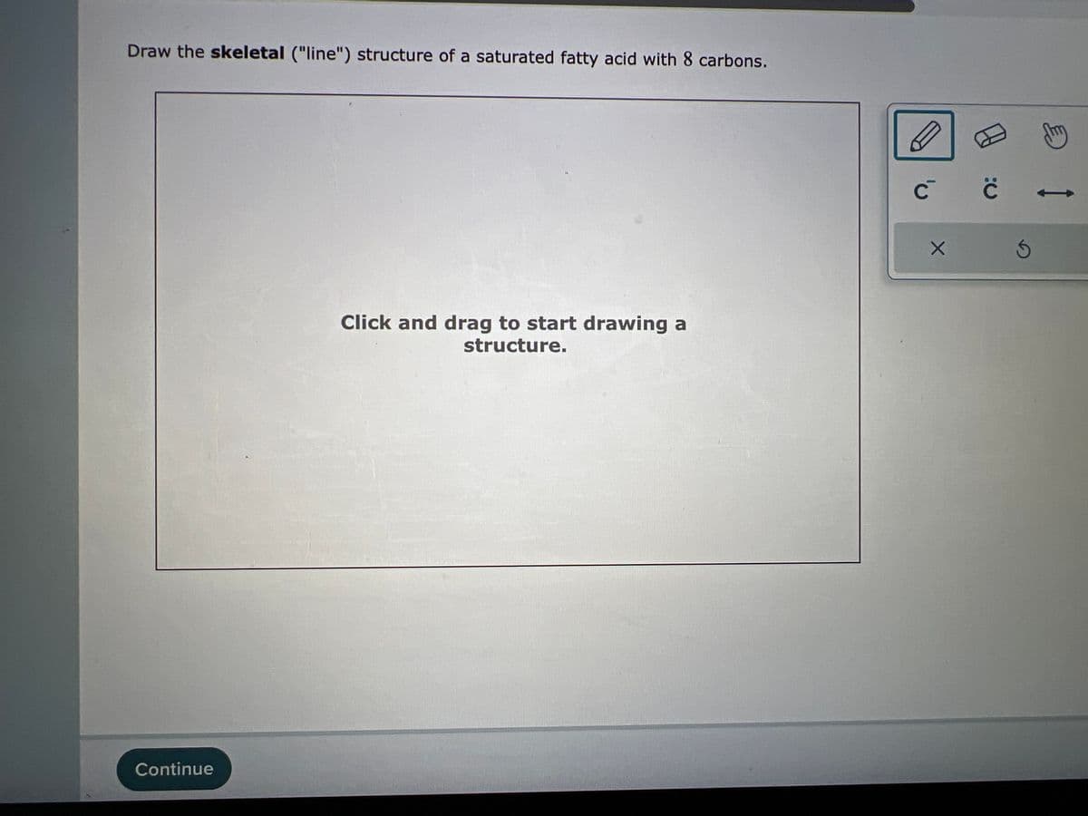 Draw the skeletal ("line") structure of a saturated fatty acid with 8 carbons.
Continue
143
Click and drag to start drawing a
structure.
D
с с
X
S
e
->>