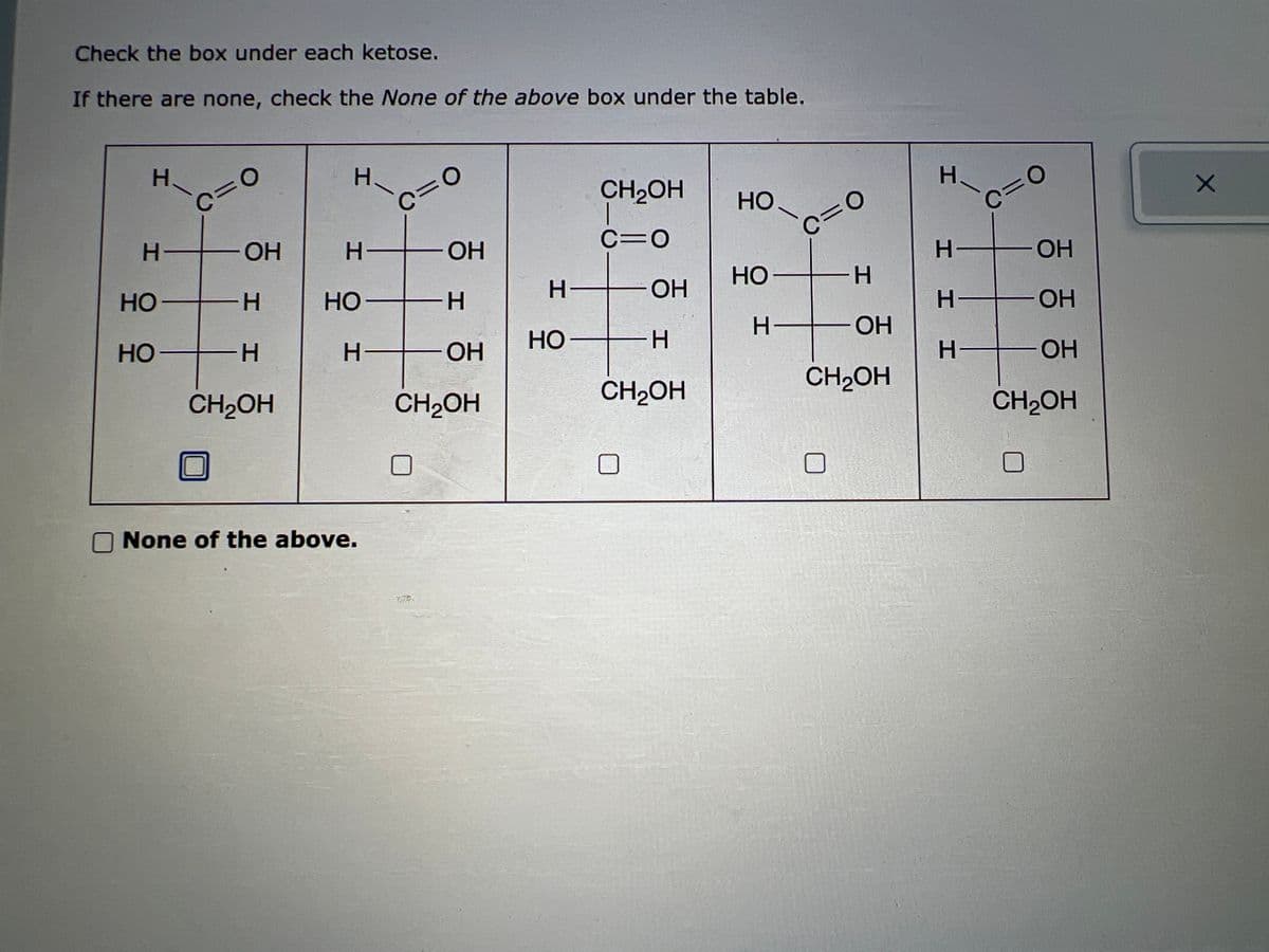 Check the box under each ketose.
If there are none, check the None of the above box under the table.
H
H-
НО
НО
c=0
ОН
H
Н
CH2OH
Н.
Н-
HO-
Н-
None of the above.
c=0
ОН
-Н
ОН
CH2OH
H-
НО-
CH₂OH
1
c=0
ОН
-Н
CH2OH
НО
НО-
c=0
H
H— ОН
CH₂OH
ЗЕР
Н
c=0
Н- -ОН
I I H
Н- - ОН
ОН
CH₂OH
H—
x