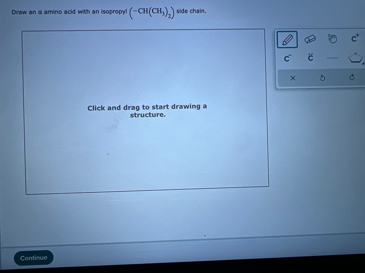 Draw an a amino acid with an isopropyl (-CH(CH3)2)
Continue
side chain.
Click and drag to start drawing a
structure.
C
с с
X
3
官
cx
Ć