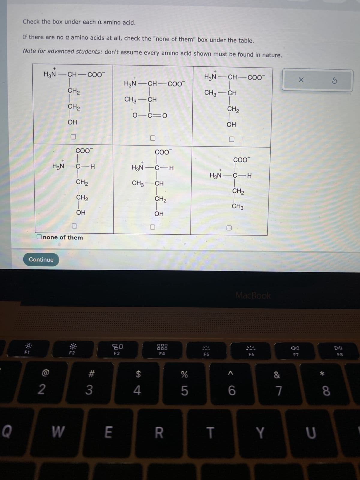 Q
Check the box under each a amino acid.
If there are no a amino acids at all, check the "none of them" box under the table.
Note for advanced students: don't assume every amino acid shown must be found in nature.
F1
+
H₂N-CH-COO™
CH₂
Continue
2
_______
CH₂
H3N-C-H
W
COO™
Onone of them
F2
CH₂
CH₂
OH
# 3
80
F3
E
H₂N-CH-COO™
CH3-CH
01C=0
H₂N-C-H
CH3 CH
$
COO™
4
CH₂
OH
000
000
F4
R
%
5
LO
+
H3N-CH-COO™
F5
CH3-CH
=_=_=_=
+
CH₂
COO™
H₂N-C-H
CH₂
CH3
< C
MacBook
6
F6
&
7
X
4
F7
TY U
8
S
DII
F8