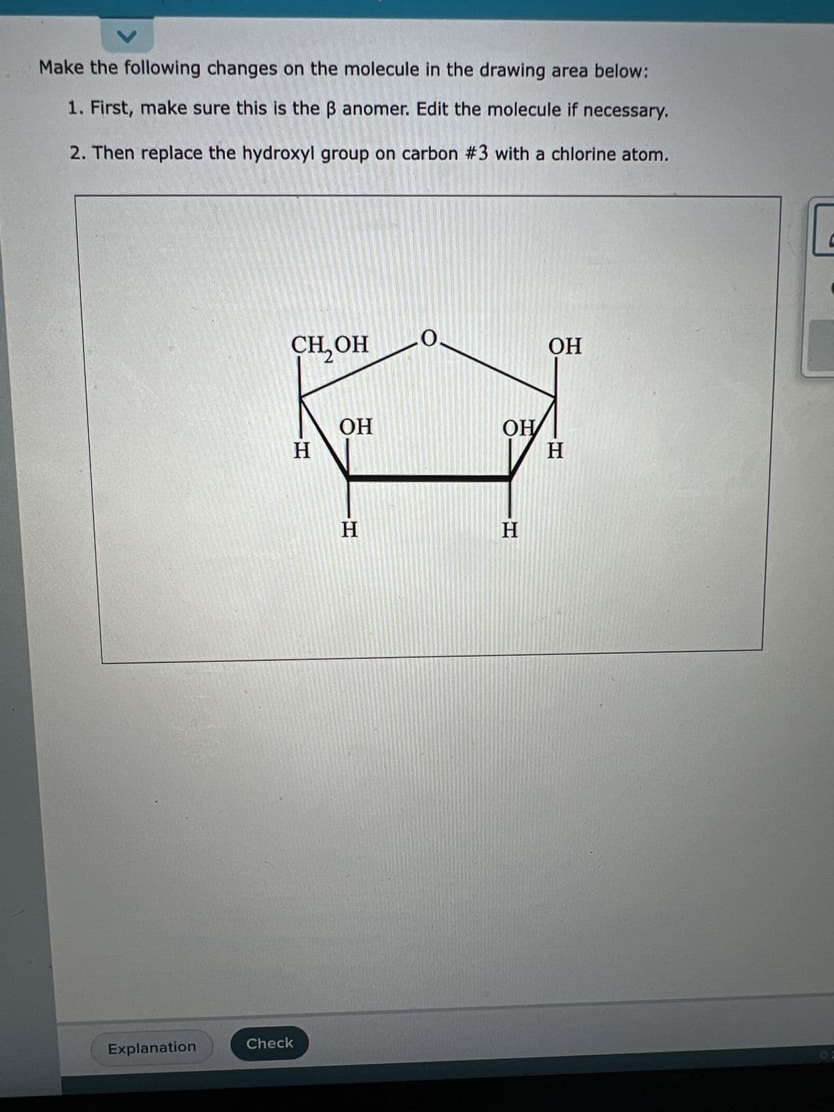 Make the following changes on the molecule in the drawing area below:
1. First, make sure this is the ß anomer. Edit the molecule if necessary.
2. Then replace the hydroxyl group on carbon #3 with a chlorine atom.
Explanation
CH₂OH
H
Check
OH
H
OH
H
OH
H
C