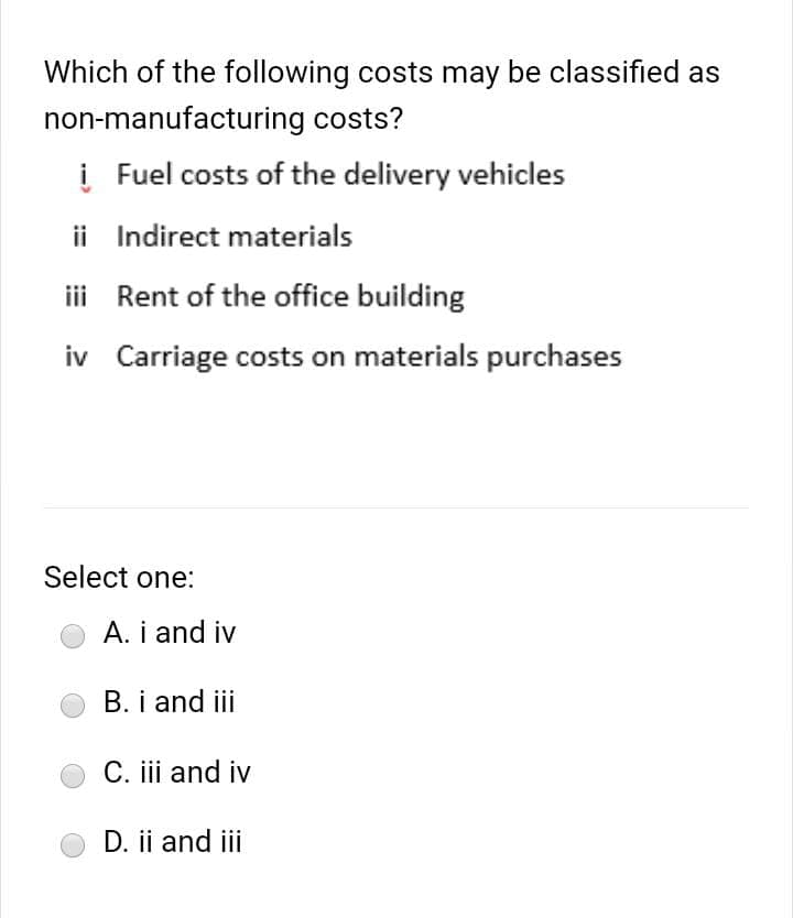 Which of the following costs may be classified as
non-manufacturing costs?
į Fuel costs of the delivery vehicles
ii Indirect materials
iii Rent of the office building
iv Carriage costs on materials purchases
Select one:
A. i and iv
B. i and iii
C. iii and iv
D. ii and iii
