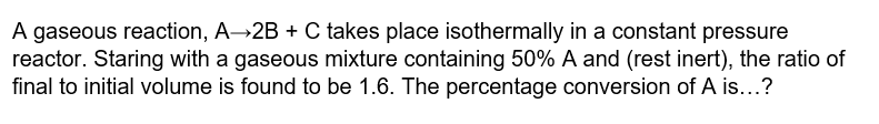 A gaseous reaction, A→2B + C takes place isothermally in a constant pressure
reactor. Staring with a gaseous mixture containing 50% A and (rest inert), the ratio of
final to initial volume is found to be 1.6. The percentage conversion of A is...?