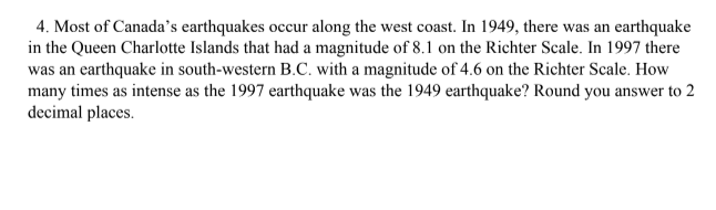 4. Most of Canada's earthquakes occur along the west coast. In 1949, there was an earthquake
in the Queen Charlotte Islands that had a magnitude of 8.1 on the Richter Scale. In 1997 there
was an earthquake in south-western B.C. with a magnitude of 4.6 on the Richter Scale. How
many times as intense as the 1997 earthquake was the 1949 earthquake? Round you answer to 2
decimal places.