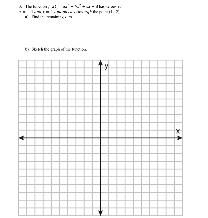 3. The function f(x) = ax³ + bx² + cx - 8 has zeroes at
x = -1 and x = 2, and passes through the point (1, -2).
a) Find the remaining zero.
b) Sketch the graph of the function.
y
X