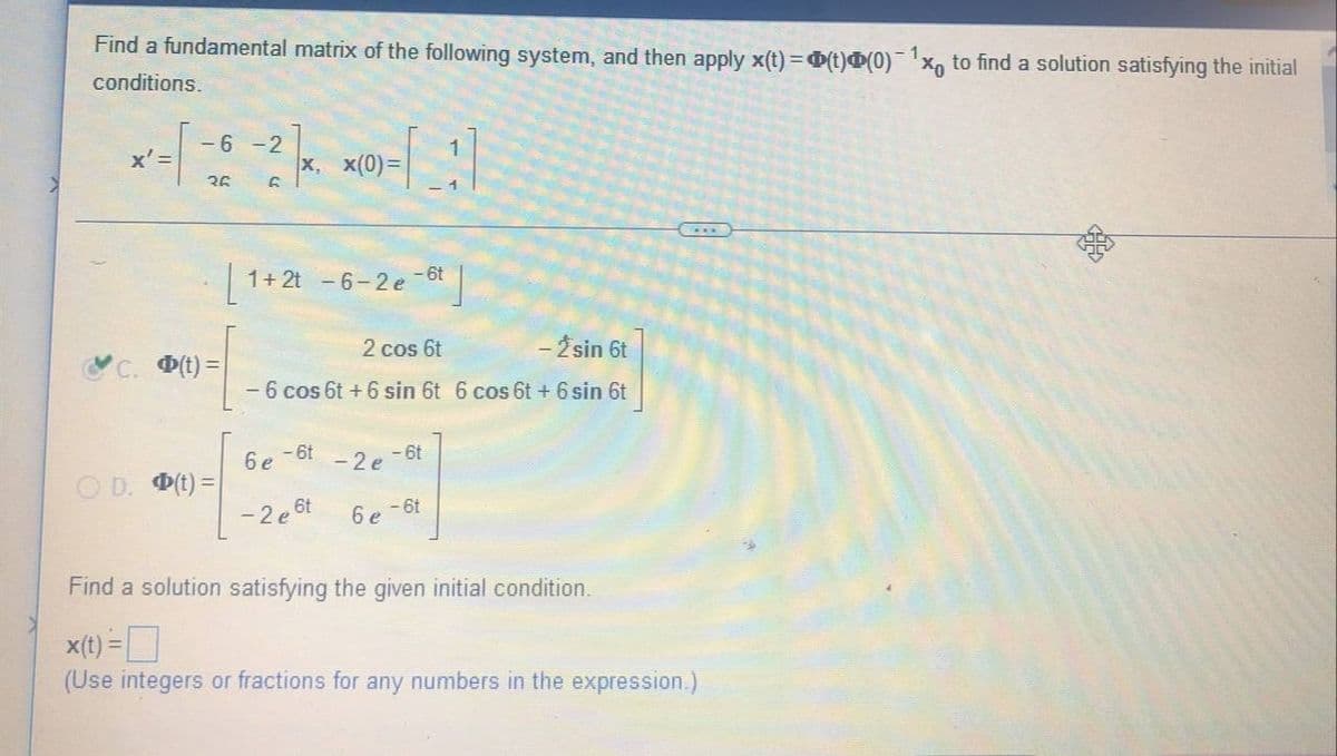 Find a fundamental matrix of the following system, and then apply x(t) = (t)Þ(0) 1x to find a solution satisfying the initial
conditions.
-6-2
x' =
X, X(0)=
(0)-[1]
36
G
1+2t - 6-2 e-6
2 cos 6t
- 2 sin 6t
C. (t)=
- 6 cos 6t + 6 sin 6t 6 cos 6t + 6 sin 6t
6e - 6t
-2 e-6t
D. Φ(t) =
-2e
, 6t
6 e-6t
Find a solution satisfying the given initial condition.
x(t) = ¯
(Use integers or fractions for any numbers in the expression.)