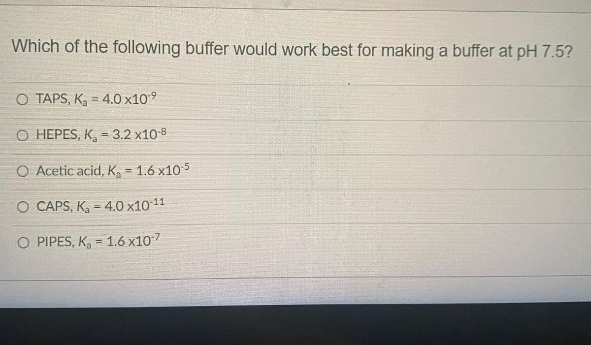 Which of the following buffer would work best for making a buffer at pH 7.5?
O TAPS, K₂ = 4.0 x10⁹
O HEPES, K₂= 3.2 x10-8
O Acetic acid, K₂ = 1.6x10-5
O CAPS, K₂ = 4.0 x10-¹¹
O PIPES, K₂ = 1.6 x10-7