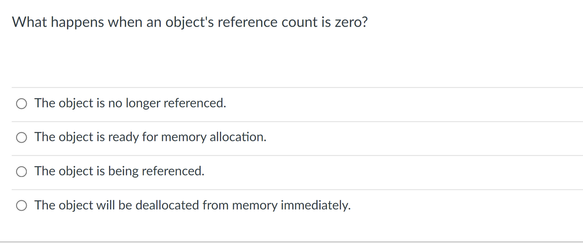 What happens when an object's reference count is zero?
O The object is no longer referenced.
O The object is ready for memory allocation.
O The object is being referenced.
O The object will be deallocated from memory immediately.
