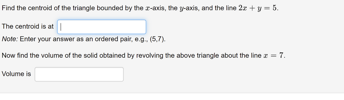 **Find the Centroid and Volume of a Triangle**

1. **Determine the Centroid of the Triangle:**
   - The triangle is bounded by the x-axis, the y-axis, and the line \(2x + y = 5\).
   - **Enter the Centroid:**
     - Provide your answer in the form of an ordered pair, e.g., (5, 7).

2. **Calculate the Volume of the Solid:**
   - The solid is formed by revolving the given triangle around the line \(x = 7\).
   - **Enter the Volume:**
     - Provide the volume in the specified input box. 

**Note:** Ensure all calculations are accurate and follow proper mathematical procedures for finding centroids and volumes of solids of revolution.