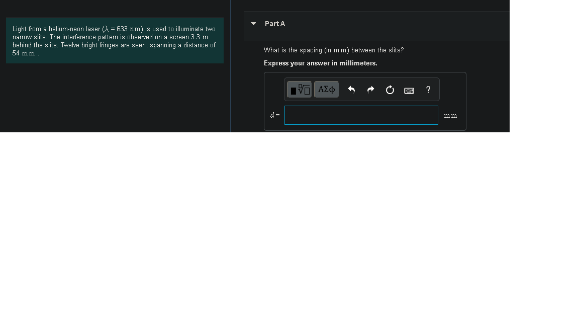 Part A
Light from a helium-neon laser (A = 633 nm) is used to illuminate two
narrow slits. The interference pattern is observed on a screen 3.3 m
behind the slits. Twelve bright fringes are seen, spanning a distance of
54 mm
What is the spacing (in mm) between the slits?
Express your answer in millimeters.
?
d =
mm
