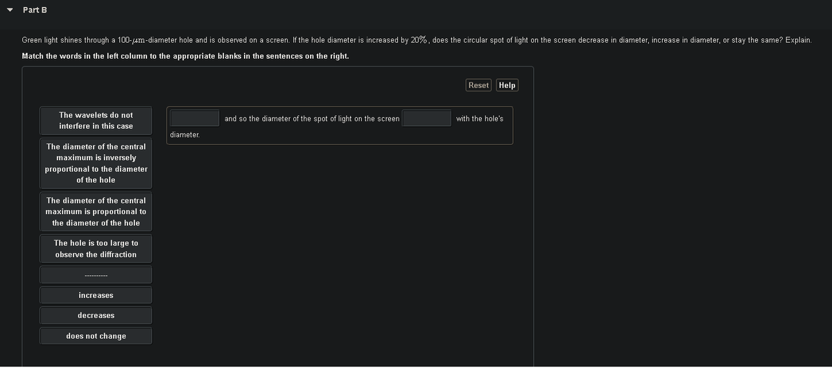 Part B
Green light shines through a 100-um-diameter hole and is observed on a screen. If the hole diameter is increased by 20%, does the circular spot of light on the screen decrease in diameter, increase in diameter, or stay the same? Explain.
Match the words in the left column to the appropriate blanks in the sentences on the right.
Reset Help
The wavelets do not
and so the diameter of the spot of light on the screen
with the hole's
interfere in this case
diameter.
The diameter of the central
maximum is inversely
proportional to the diameter
of the hole
The diameter of the central
maximum is proportional to
the diameter of the hole
The hole is too large to
observe the diffraction
----------
increases
decreases
does not change
