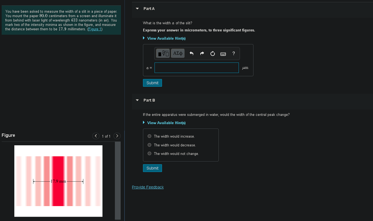 Part A
You have been asked to measure the width of a slit in a piece of paper.
You mount the paper 80.0 centimeters from a screen and illuminate it
from behind with laser light of wavelength 633 nanometers (in air). You
mark two of the intensity minima as shown in the figure, and measure
the distance between them to be 17.9 millimeters. (Figure 1)
What is the width a of the slit?
Express your answer in micrometers, to three significant figures.
• View Available Hint(s)
?
um
Subrnit
Part B
If the entire apparatus were submerged in water, would the width of the central peak change?
> View Available Hintís)
Figure
< 1 of 1 >
O The width would increase.
O The width would decrease.
O The width would not change.
Submit
-17.9 mm-
Provide Feedback
