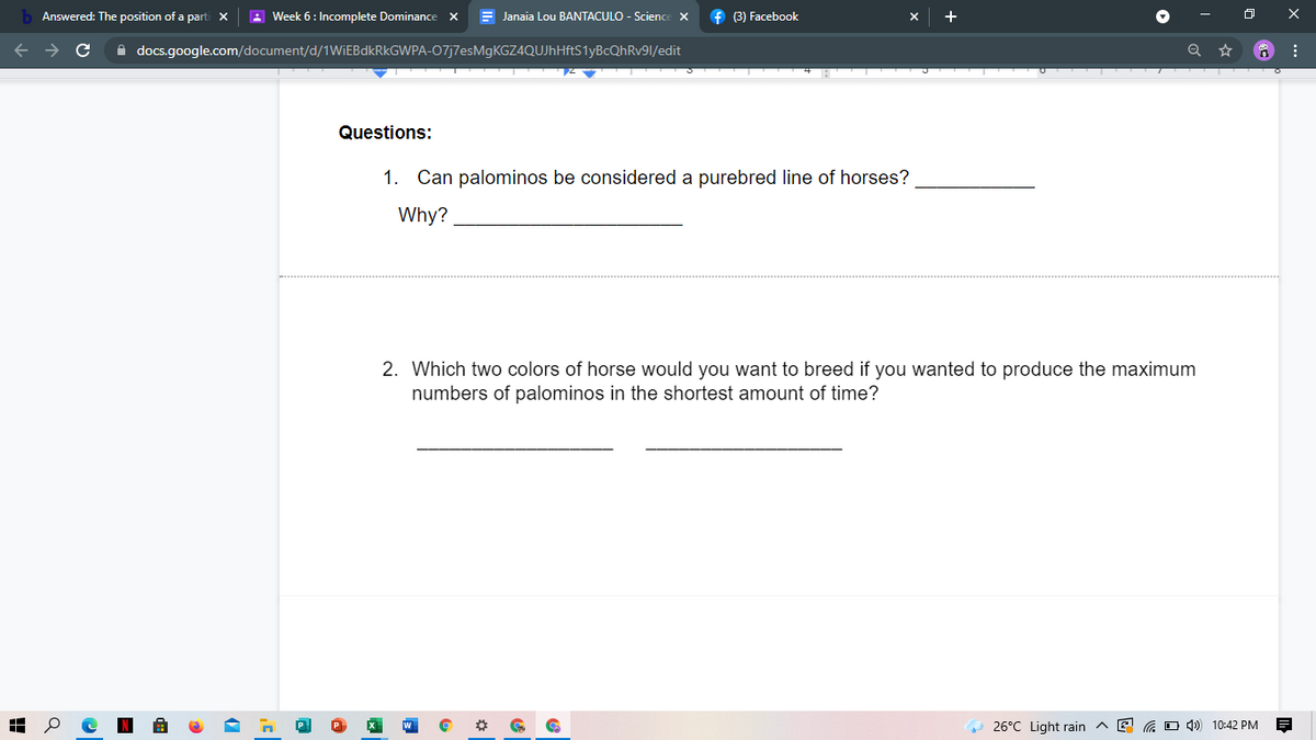 Answered: The position of a parti X
A Week 6: Incomplete Dominance x
E Janaia Lou BANTACULO - Science X
f (3) Facebook
+
A docs.google.com/document/d/1WIEBDKRKGWPA-07j7esMgKGZ4QUJhHftS1yBcQhRv91/edit
Questions:
1. Can palominos be considered a purebred line of horses?
Why?
2. Which two colors of horse would you want to breed if you wanted to produce the maximum
numbers of palominos in the shortest amount of time?
26°C Light rain ^ E
G O 4) 10:42 PM
