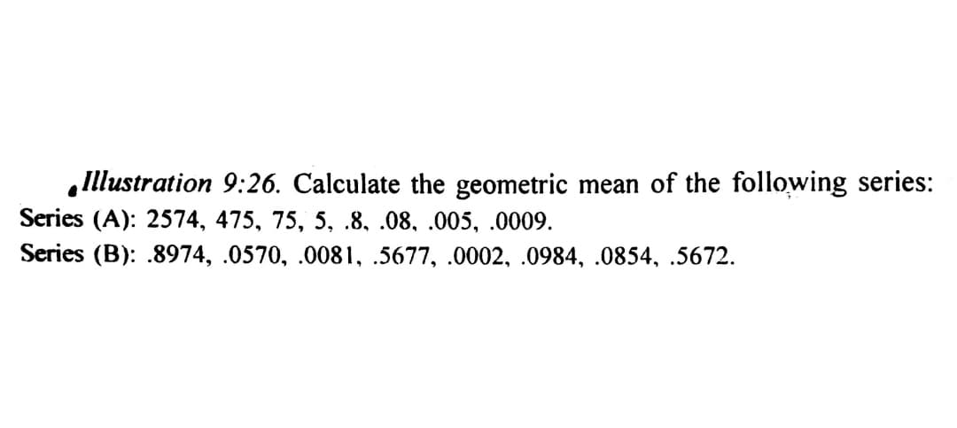 Illustration 9:26. Calculate the geometric mean of the following series:
Series (A): 2574, 475, 75, 5, .8, .08, .005, .0009.
Series (B): .8974, .0570, .0081, .5677, .0002, .0984, .0854, .5672.