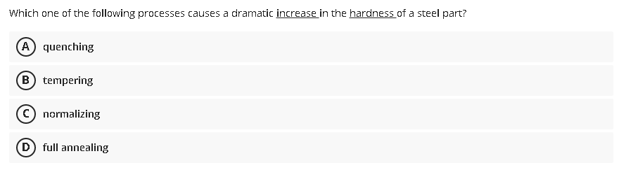 Which one of the following processes causes a dramatic increase in the hardness of a steel part?
A) quenching
B) tempering
(c) normalizing
D full annealing
