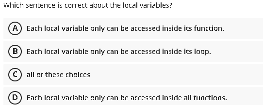 Which sentence is correct about the local variables?
A) Each local variable only can be accessed inside its function.
B Each local variable only can be accessed inside its loop.
(C) all of these choices
(D Each local variable only can be accessed inside all functions.
